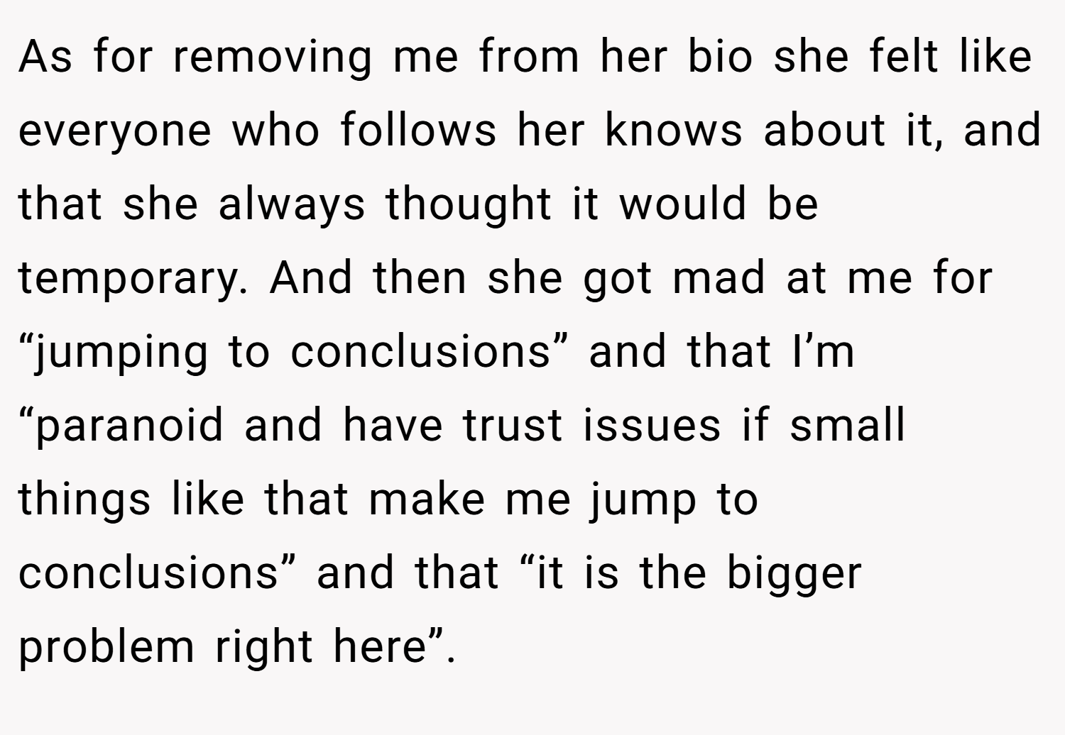 As for removing me from her bio she felt like everyone who follows her knows about it, and that she always thought it would be temporary. And then she got mad at me for “jumping to conclusions” and that I’m “paranoid and have trust issues if small things like that make me jump to conclusions” and that “it is the bigger problem right here”.
