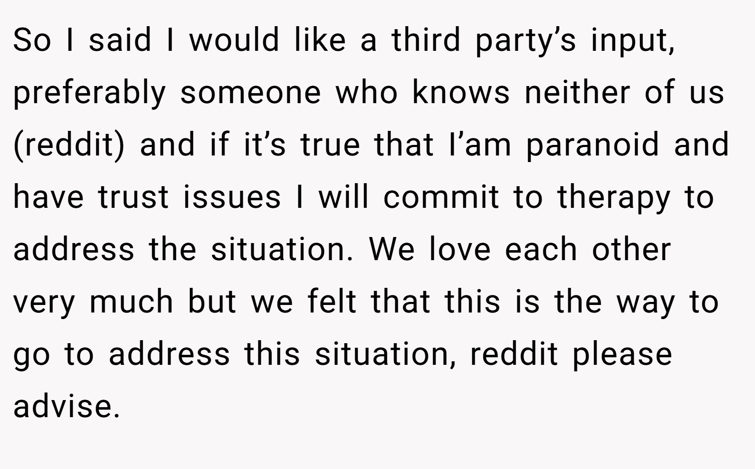 So I said I would like a third party’s input, preferably someone who knows neither of us (reddit) and if it’s true that I’am paranoid and have trust issues I will commit to therapy to address the situation. We love each other very much but we felt that this is the way to go to address this situation, reddit please advise.