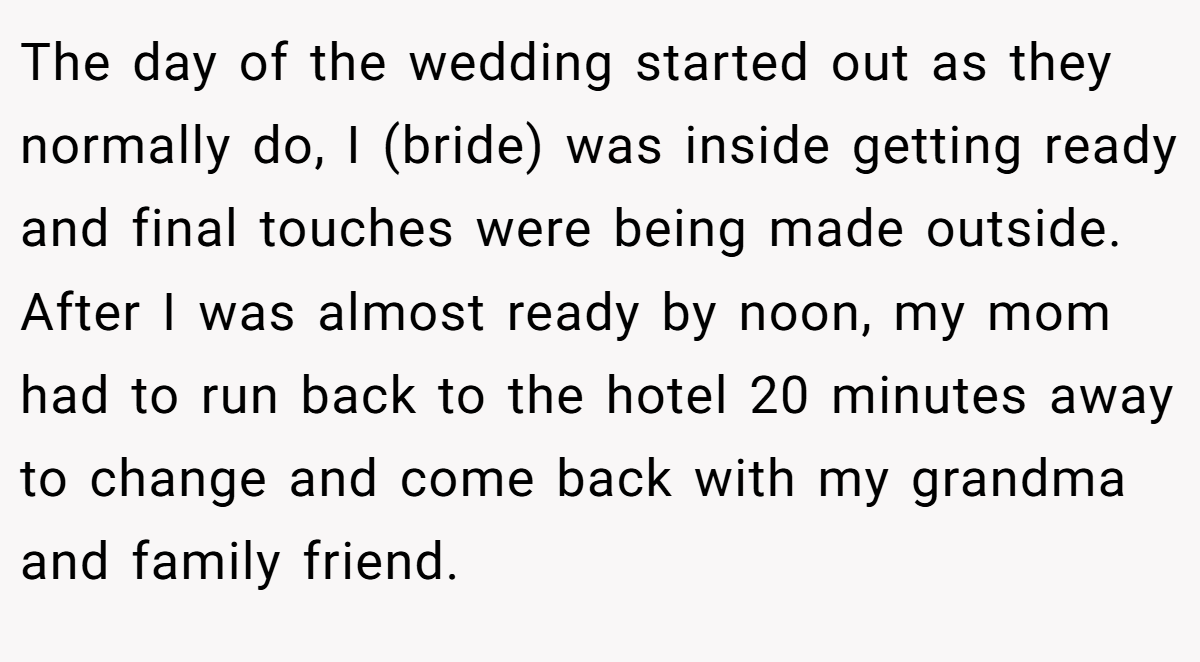 The day of the wedding started out as they normally do, I (bride) was inside getting ready and final touches were being made outside. After I was almost ready by noon, my mom had to run back to the hotel 20 minutes away to change and come back with my grandma and family friend.