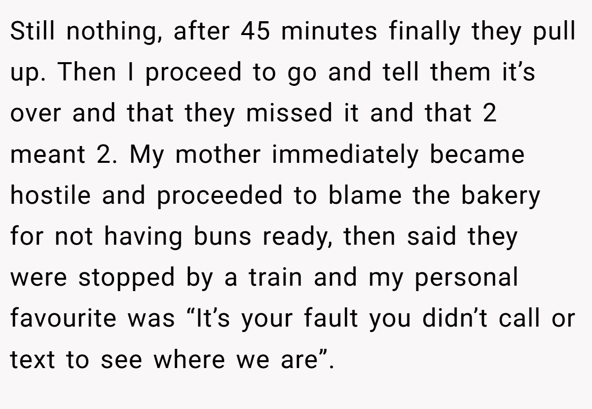 Still nothing, after 45 minutes finally they pull up. Then I proceed to go and tell them it’s over and that they missed it and that 2 meant 2. My mother immediately became hostile and proceeded to blame the bakery for not having buns ready, then said they were stopped by a train and my personal favourite was “It’s your fault you didn’t call or text to see where we are”.