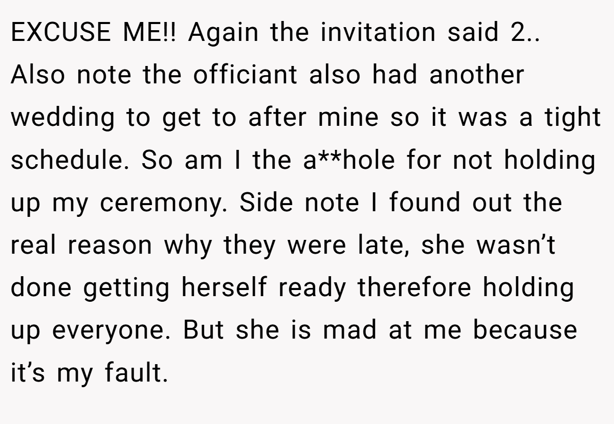 EXCUSE ME!! Again the invitation said 2.. Also note the officiant also had another wedding to get to after mine so it was a tight schedule. So am I the a**hole for not holding up my ceremony. Side note I found out the real reason why they were late, she wasn’t done getting herself ready therefore holding up everyone. But she is mad at me because it’s my fault.