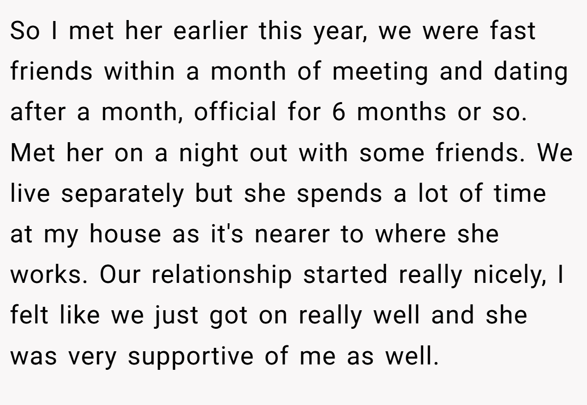 So I met her earlier this year, we were fast friends within a month of meeting and dating after a month, official for 6 months or so. Met her on a night out with some friends. We live separately but she spends a lot of time at my house as it's nearer to where she works. Our relationship started really nicely, I felt like we just got on really well and she was very supportive of me as well.