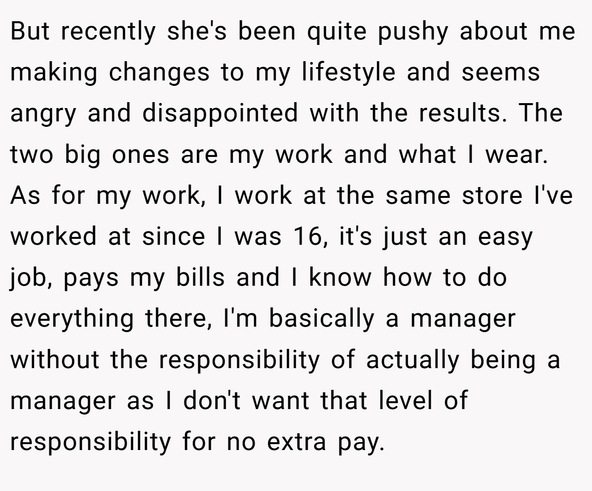 But recently she's been quite pushy about me making changes to my lifestyle and seems angry and disappointed with the results. The two big ones are my work and what I wear. As for my work, I work at the same store I've worked at since I was 16, it's just an easy job, pays my bills and I know how to do everything there, I'm basically a manager without the responsibility of actually being a manager as I don't want that level of responsibility for no extra pay.