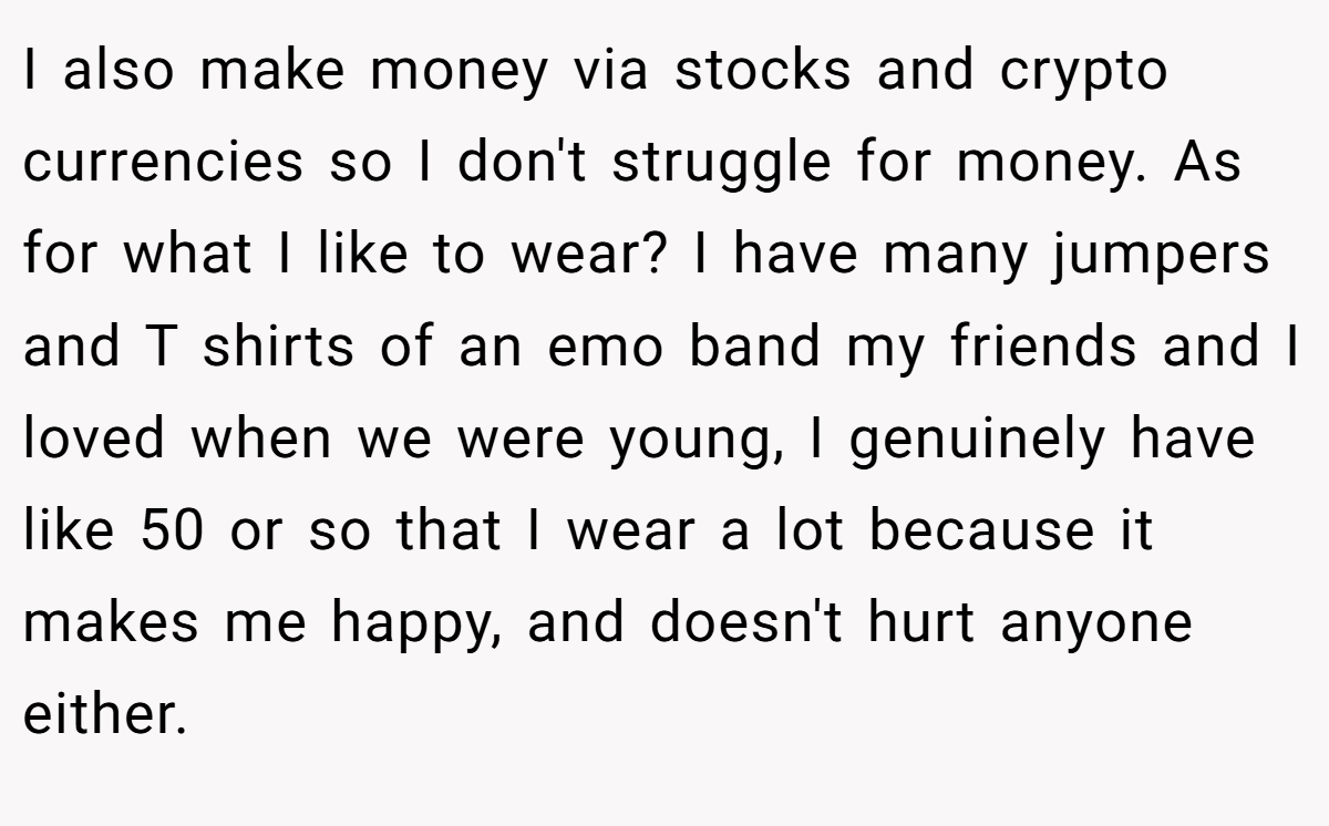 I also make money via stocks and crypto currencies so I don't struggle for money. As for what I like to wear? I have many jumpers and T shirts of an emo band my friends and I loved when we were young, I genuinely have like 50 or so that I wear a lot because it makes me happy, and doesn't hurt anyone either.