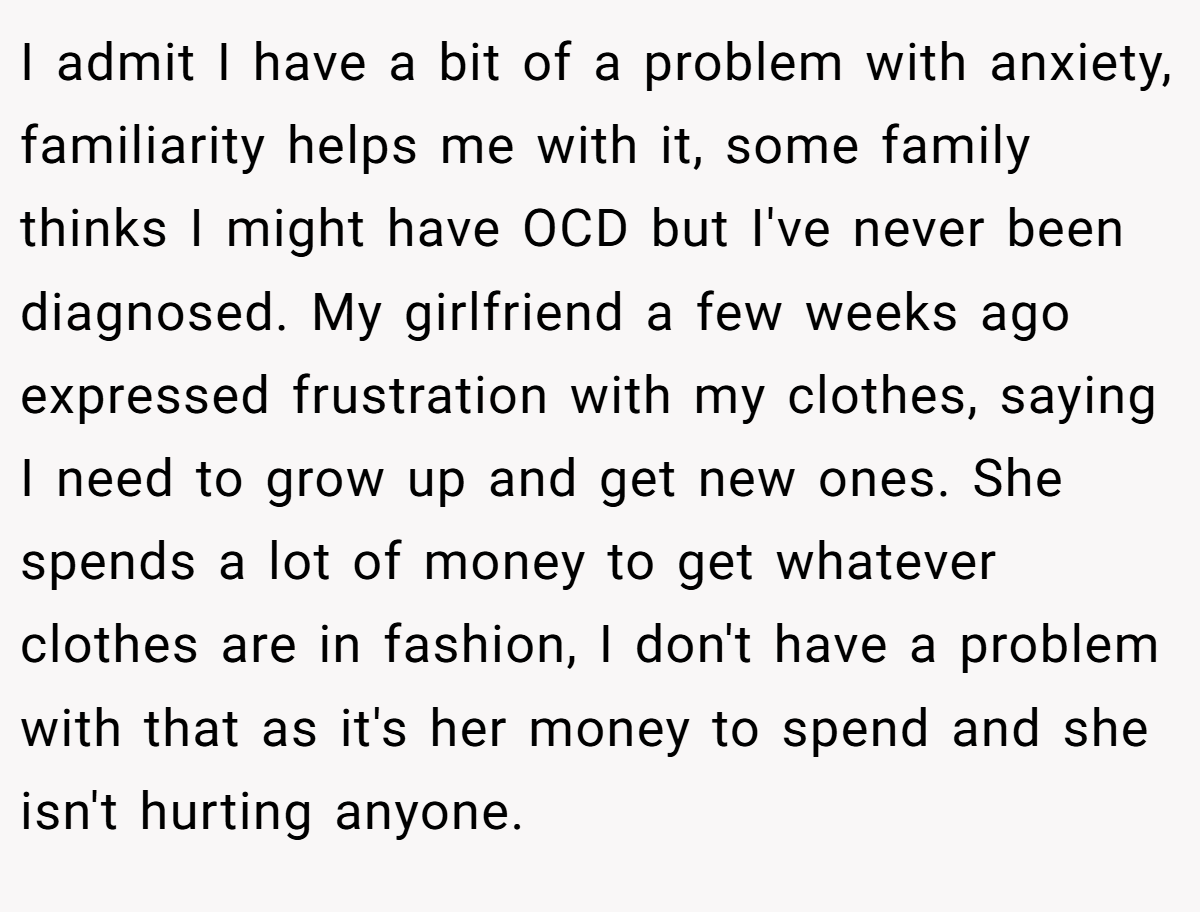 I admit I have a bit of a problem with anxiety, familiarity helps me with it, some family thinks I might have OCD but I've never been diagnosed. My girlfriend a few weeks ago expressed frustration with my clothes, saying I need to grow up and get new ones. She spends a lot of money to get whatever clothes are in fashion, I don't have a problem with that as it's her money to spend and she isn't hurting anyone.