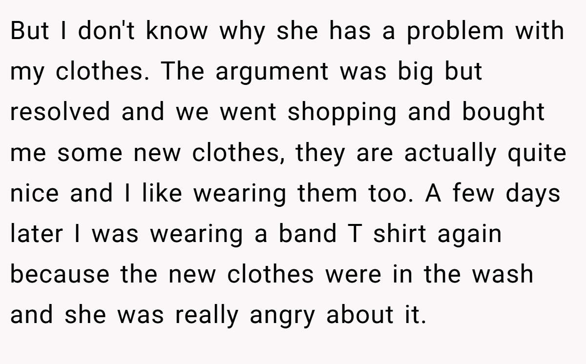 But I don't know why she has a problem with my clothes. The argument was big but resolved and we went shopping and bought me some new clothes, they are actually quite nice and I like wearing them too. A few days later I was wearing a band T shirt again because the new clothes were in the wash and she was really angry about it.