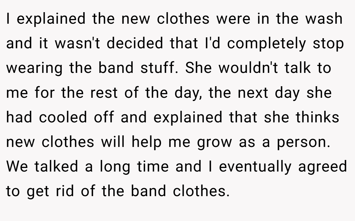 I explained the new clothes were in the wash and it wasn't decided that I'd completely stop wearing the band stuff. She wouldn't talk to me for the rest of the day, the next day she had cooled off and explained that she thinks new clothes will help me grow as a person. We talked a long time and I eventually agreed to get rid of the band clothes.