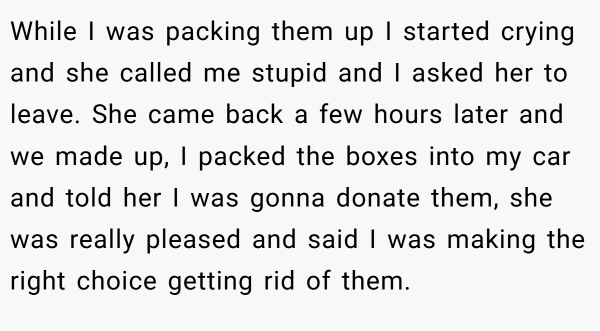 While I was packing them up I started crying and she called me stupid and I asked her to leave. She came back a few hours later and we made up, I packed the boxes into my car and told her I was gonna donate them, she was really pleased and said I was making the right choice getting rid of them.