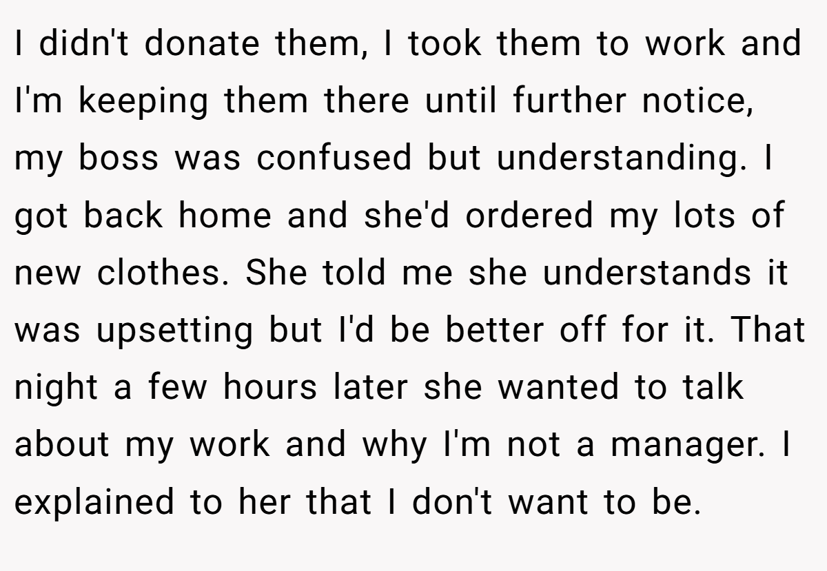 I didn't donate them, I took them to work and I'm keeping them there until further notice, my boss was confused but understanding. I got back home and she'd ordered my lots of new clothes. She told me she understands it was upsetting but I'd be better off for it. That night a few hours later she wanted to talk about my work and why I'm not a manager. I explained to her that I don't want to be.