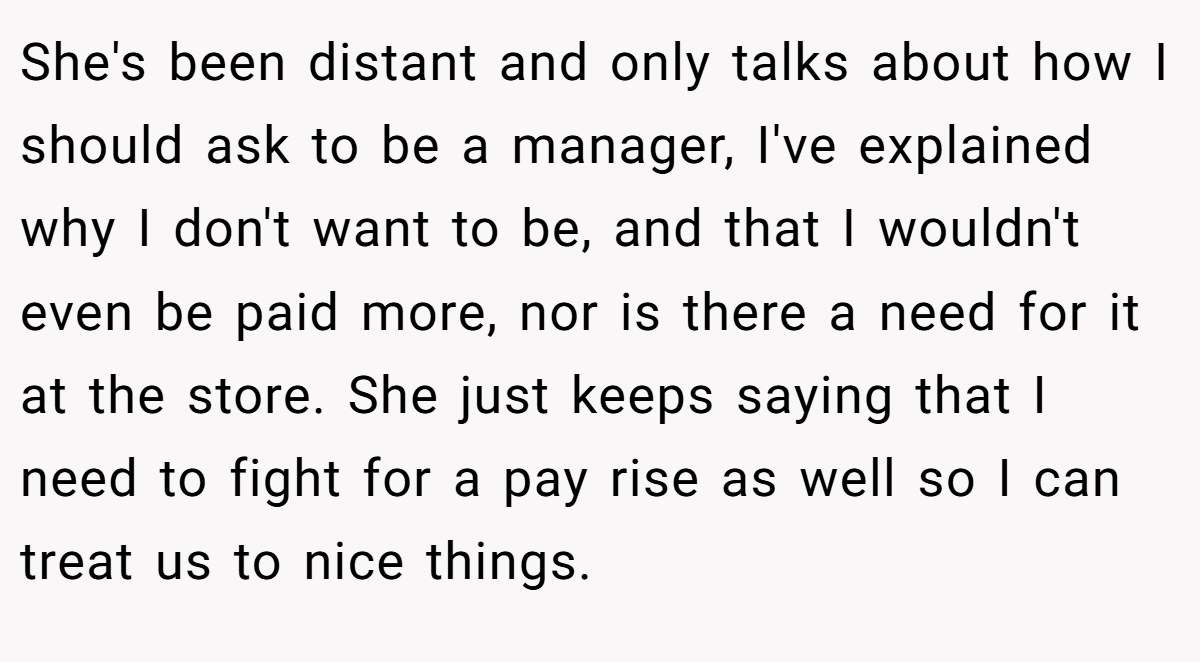 She's been distant and only talks about how I should ask to be a manager, I've explained why I don't want to be, and that I wouldn't even be paid more, nor is there a need for it at the store. She just keeps saying that I need to fight for a pay rise as well so I can treat us to nice things.