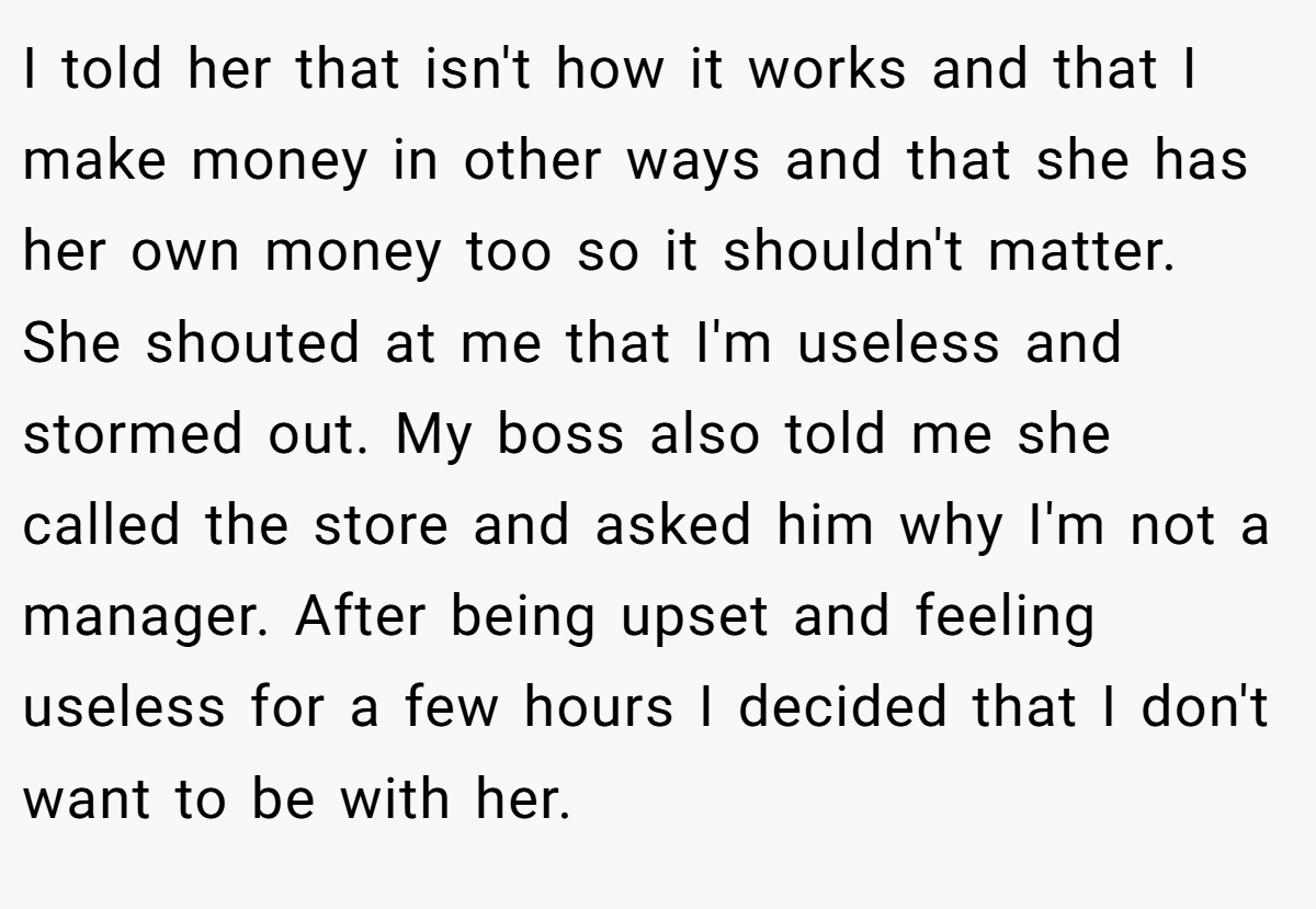 I told her that isn't how it works and that I make money in other ways and that she has her own money too so it shouldn't matter. She shouted at me that I'm useless and stormed out. My boss also told me she called the store and asked him why I'm not a manager. After being upset and feeling useless for a few hours I decided that I don't want to be with her.