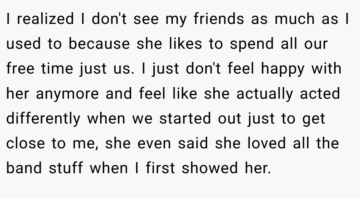 I realized I don't see my friends as much as I used to because she likes to spend all our free time just us. I just don't feel happy with her anymore and feel like she actually acted differently when we started out just to get close to me, she even said she loved all the band stuff when I first showed her.