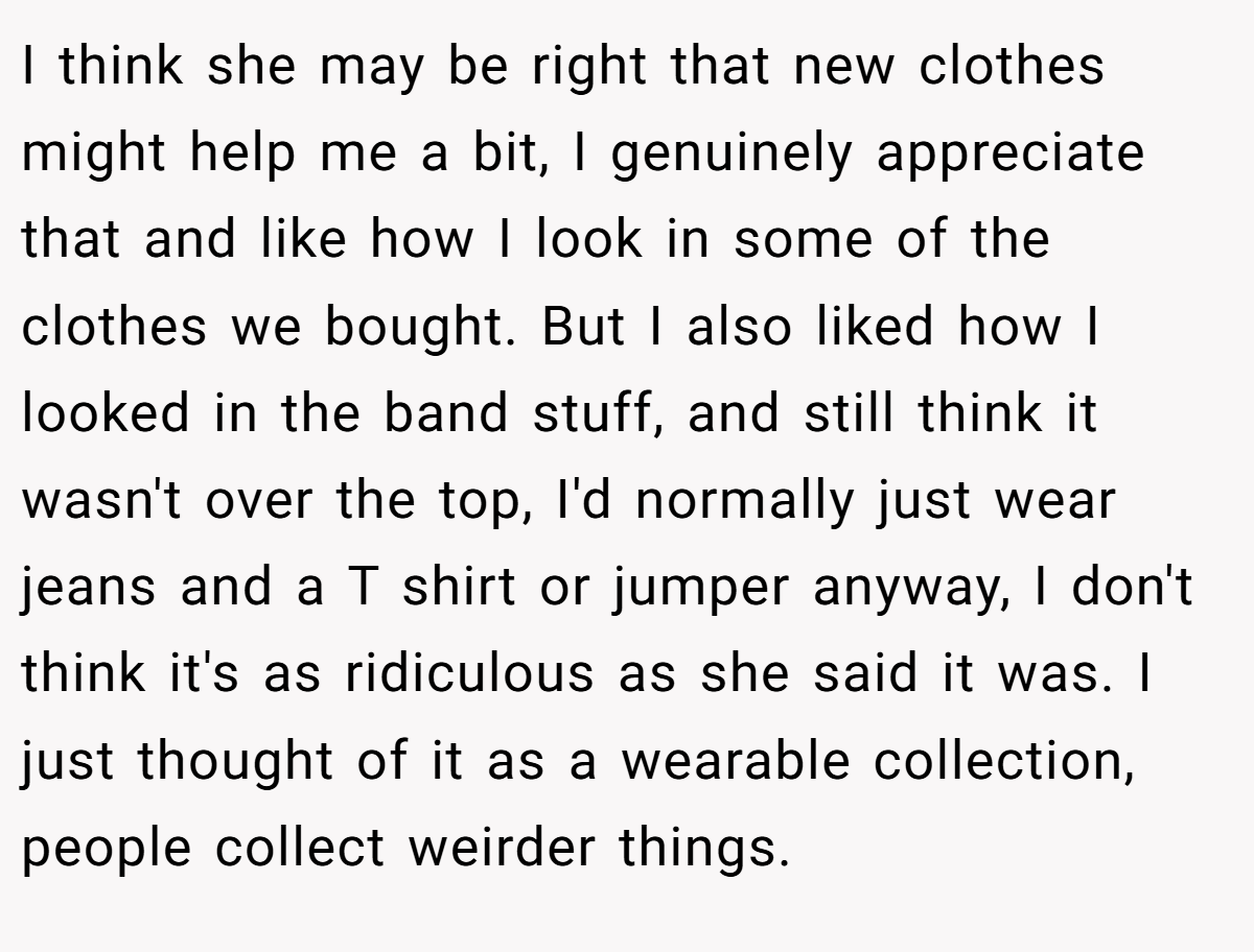 I think she may be right that new clothes might help me a bit, I genuinely appreciate that and like how I look in some of the clothes we bought. But I also liked how I looked in the band stuff, and still think it wasn't over the top, I'd normally just wear jeans and a T shirt or jumper anyway, I don't think it's as ridiculous as she said it was. I just thought of it as a wearable collection, people collect weirder things.