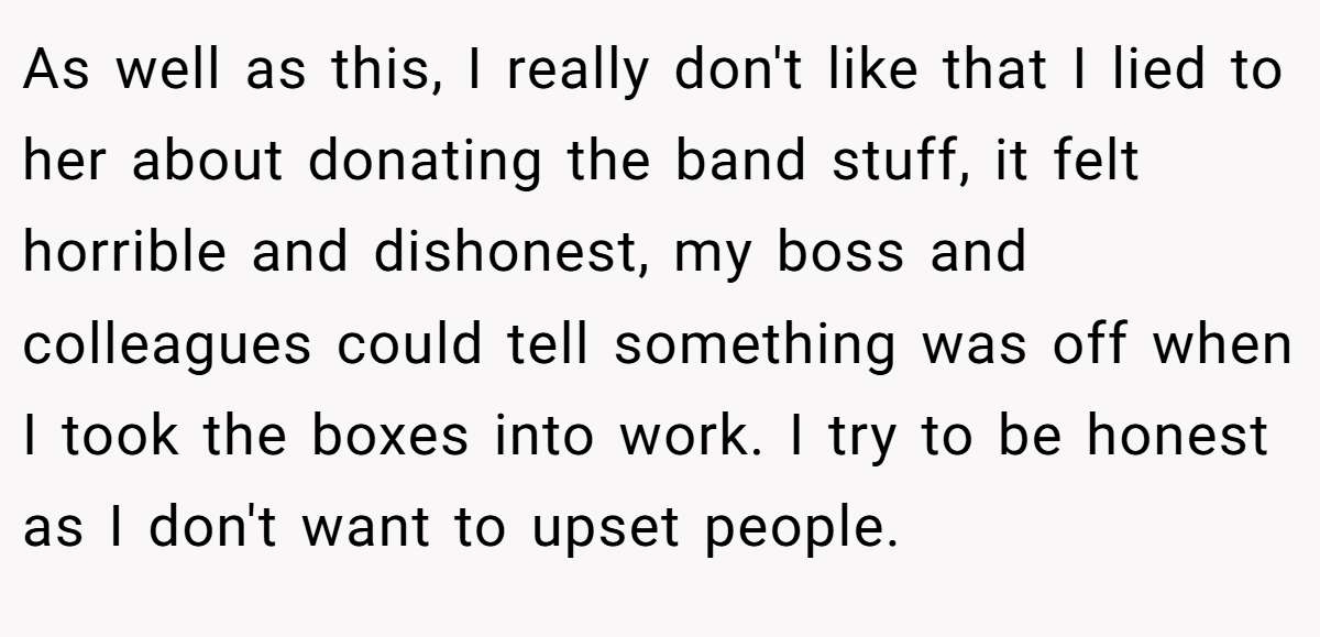 As well as this, I really don't like that I lied to her about donating the band stuff, it felt horrible and dishonest, my boss and colleagues could tell something was off when I took the boxes into work. I try to be honest as I don't want to upset people.