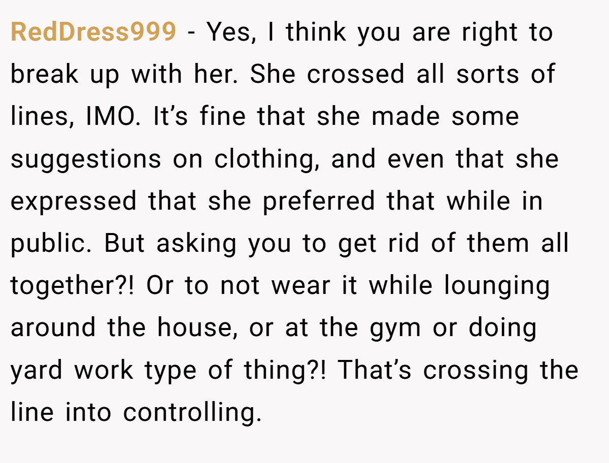 RedDress999 − Yes, I think you are right to break up with her. She crossed all sorts of lines, IMO. It’s fine that she made some suggestions on clothing, and even that she expressed that she preferred that while in public. But asking you to get rid of them all together?! Or to not wear it while lounging around the house, or at the gym or doing yard work type of thing?! That’s crossing the line into controlling.