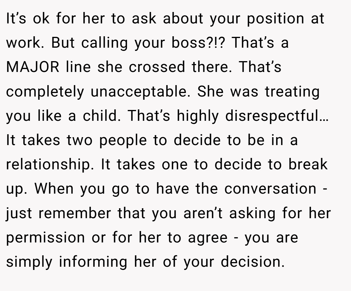 It’s ok for her to ask about your position at work. But calling your boss?!? That’s a MAJOR line she crossed there. That’s completely unacceptable. She was treating you like a child. That’s highly disrespectful… It takes two people to decide to be in a relationship. It takes one to decide to break up. When you go to have the conversation - just remember that you aren’t asking for her permission or for her to agree - you are simply informing her of your decision.
