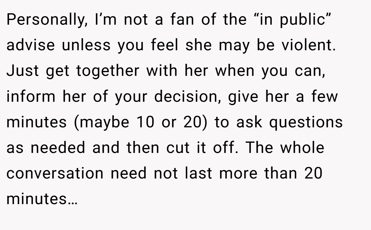 Personally, I’m not a fan of the “in public” advise unless you feel she may be violent. Just get together with her when you can, inform her of your decision, give her a few minutes (maybe 10 or 20) to ask questions as needed and then cut it off. The whole conversation need not last more than 20 minutes…