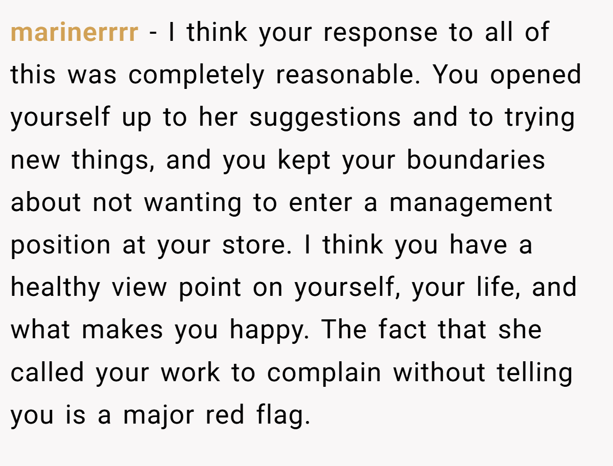 marinerrrr − I think your response to all of this was completely reasonable. You opened yourself up to her suggestions and to trying new things, and you kept your boundaries about not wanting to enter a management position at your store. I think you have a healthy view point on yourself, your life, and what makes you happy. The fact that she called your work to complain without telling you is a major red flag.