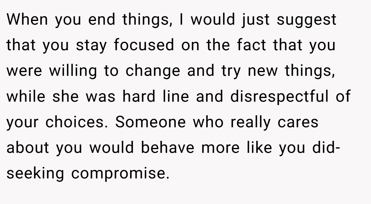 When you end things, I would just suggest that you stay focused on the fact that you were willing to change and try new things, while she was hard line and disrespectful of your choices. Someone who really cares about you would behave more like you did- seeking compromise.