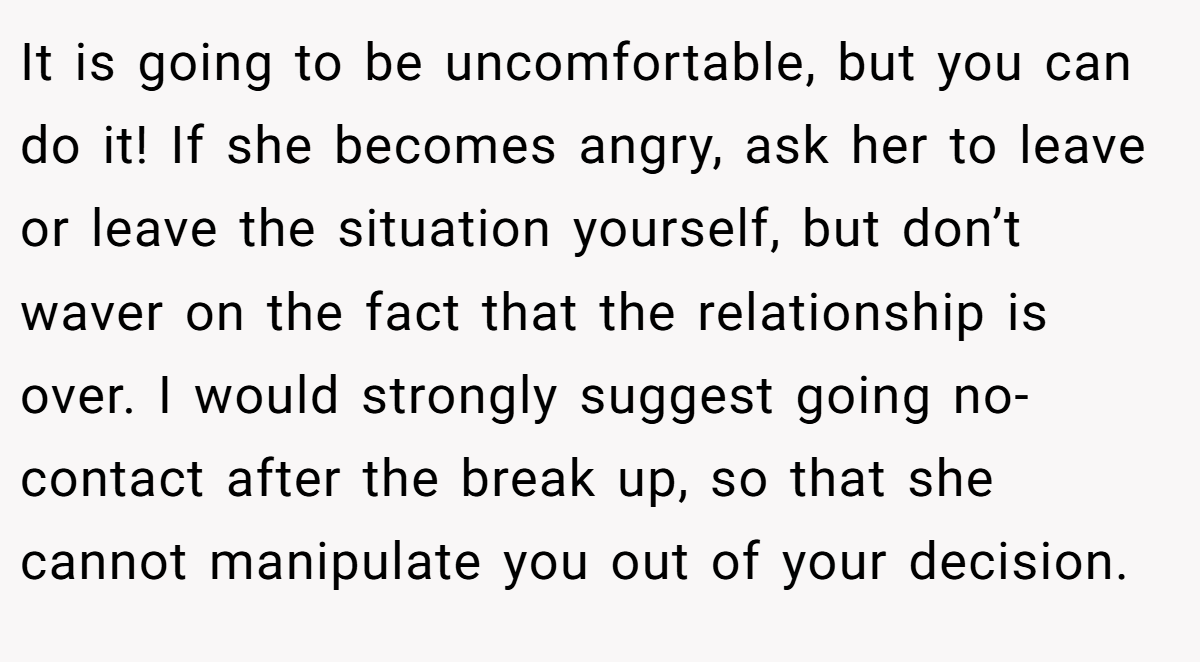 It is going to be uncomfortable, but you can do it! If she becomes angry, ask her to leave or leave the situation yourself, but don’t waver on the fact that the relationship is over. I would strongly suggest going no-contact after the break up, so that she cannot manipulate you out of your decision.