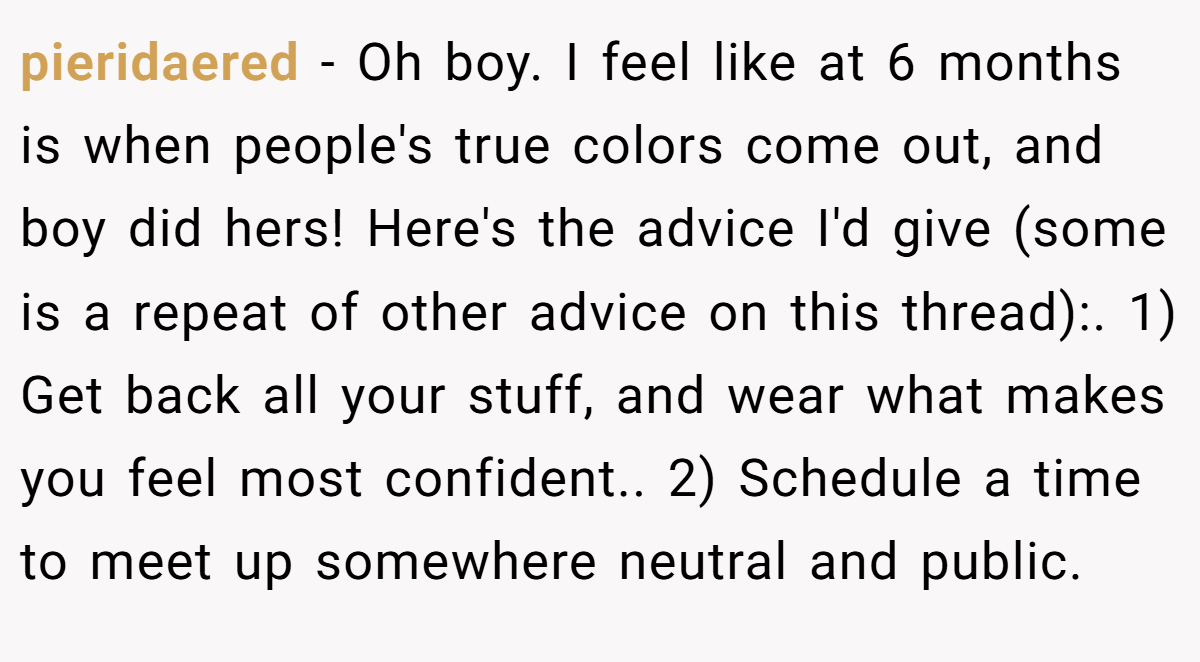 pieridaered − Oh boy. I feel like at 6 months is when people's true colors come out, and boy did hers! Here's the advice I'd give (some is a repeat of other advice on this thread):. 1) Get back all your stuff, and wear what makes you feel most confident.. 2) Schedule a time to meet up somewhere neutral and public.