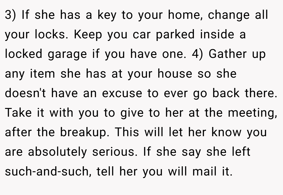 3) If she has a key to your home, change all your locks. Keep you car parked inside a locked garage if you have one. 4) Gather up any item she has at your house so she doesn't have an excuse to ever go back there. Take it with you to give to her at the meeting, after the breakup. This will let her know you are absolutely serious. If she say she left such-and-such, tell her you will mail it.