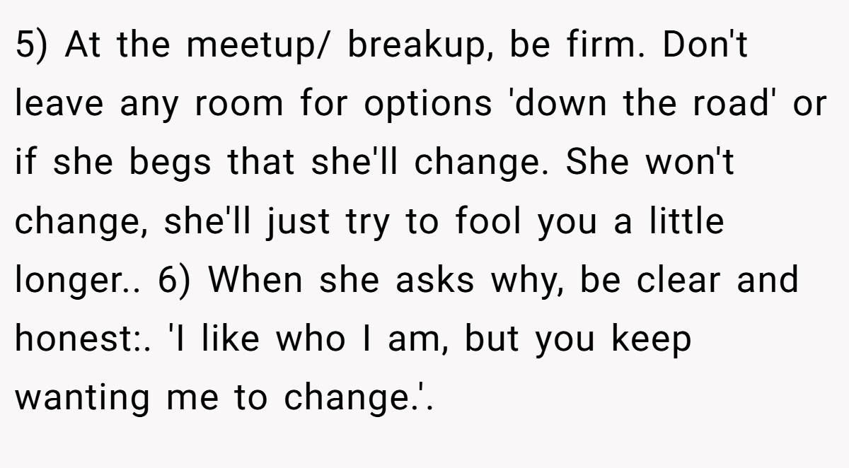 5) At the meetup/ breakup, be firm. Don't leave any room for options 'down the road' or if she begs that she'll change. She won't change, she'll just try to fool you a little longer.. 6) When she asks why, be clear and honest:. 'I like who I am, but you keep wanting me to change.'.
