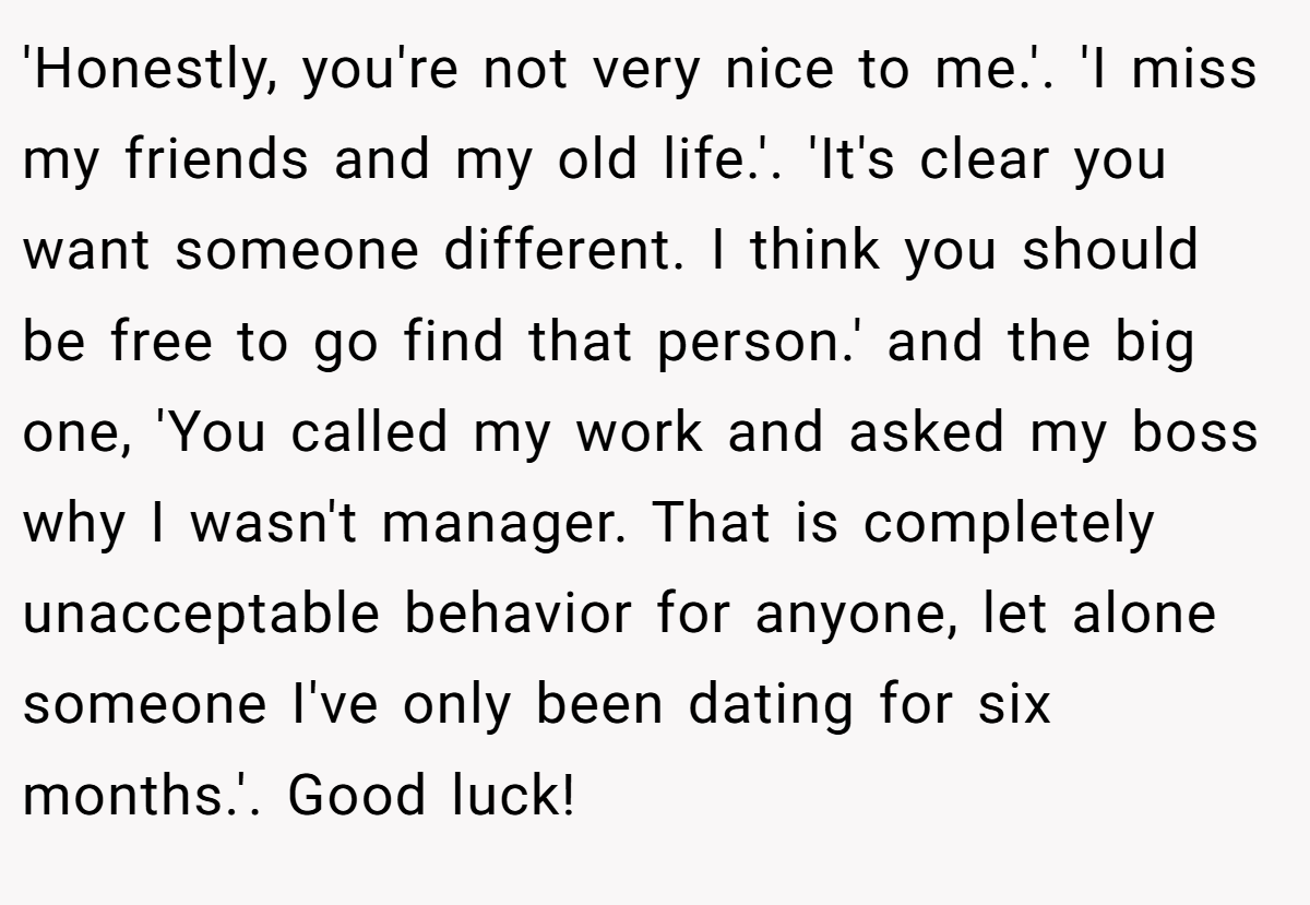 'Honestly, you're not very nice to me.'. 'I miss my friends and my old life.'. 'It's clear you want someone different. I think you should be free to go find that person.' and the big one, 'You called my work and asked my boss why I wasn't manager. That is completely unacceptable behavior for anyone, let alone someone I've only been dating for six months.'. Good luck!