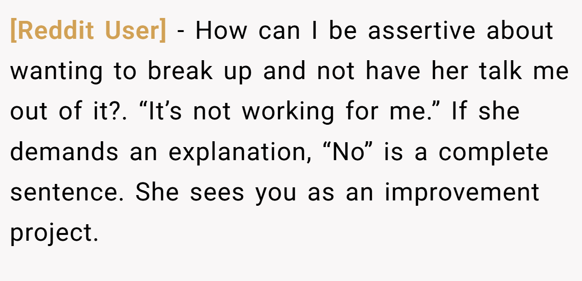 [Reddit User] − How can I be assertive about wanting to break up and not have her talk me out of it?. “It’s not working for me.” If she demands an explanation, “No” is a complete sentence. She sees you as an improvement project.