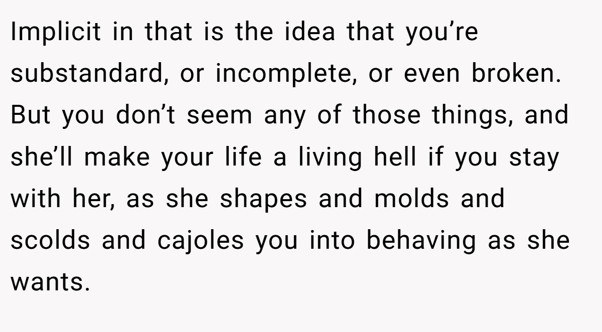 Implicit in that is the idea that you’re substandard, or incomplete, or even broken. But you don’t seem any of those things, and she’ll make your life a living hell if you stay with her, as she shapes and molds and scolds and cajoles you into behaving as she wants.