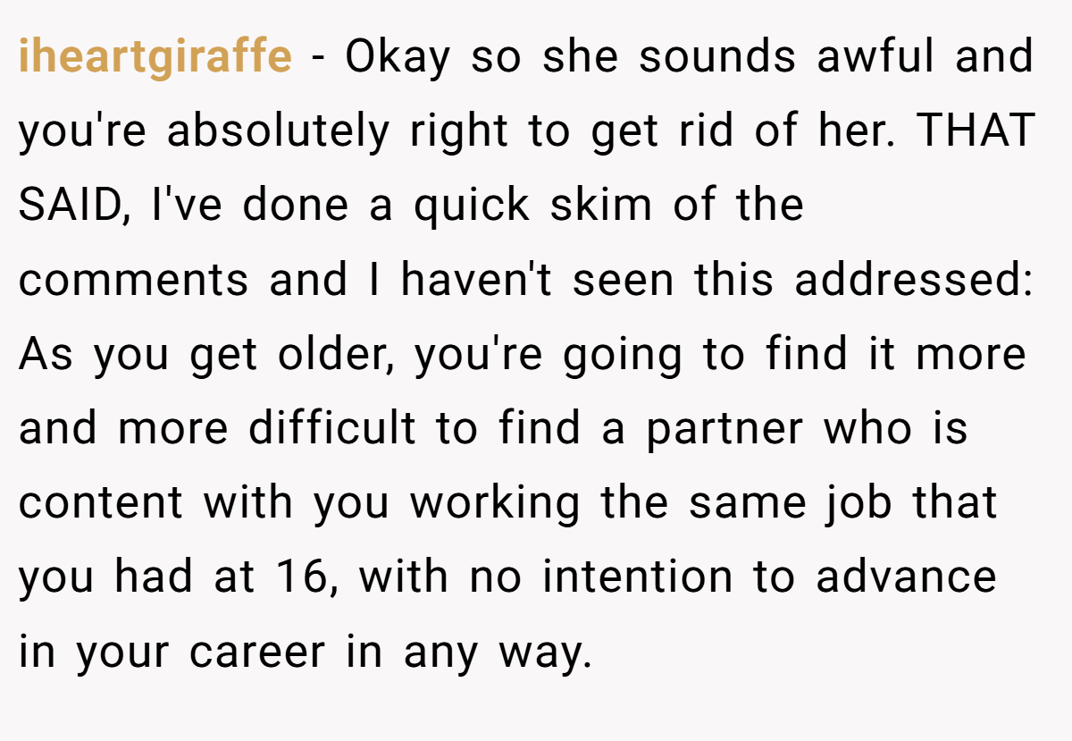 iheartgiraffe − Okay so she sounds awful and you're absolutely right to get rid of her. THAT SAID, I've done a quick skim of the comments and I haven't seen this addressed: As you get older, you're going to find it more and more difficult to find a partner who is content with you working the same job that you had at 16, with no intention to advance in your career in any way.