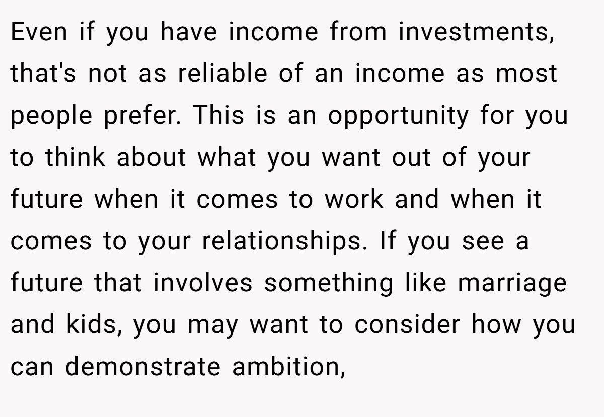 Even if you have income from investments, that's not as reliable of an income as most people prefer. This is an opportunity for you to think about what you want out of your future when it comes to work and when it comes to your relationships. If you see a future that involves something like marriage and kids, you may want to consider how you can demonstrate ambition,
