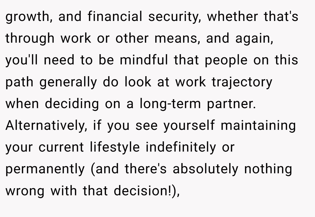 growth, and financial security, whether that's through work or other means, and again, you'll need to be mindful that people on this path generally do look at work trajectory when deciding on a long-term partner. Alternatively, if you see yourself maintaining your current lifestyle indefinitely or permanently (and there's absolutely nothing wrong with that decision!),