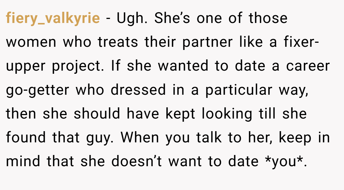 fiery_valkyrie − Ugh. She’s one of those women who treats their partner like a fixer-upper project. If she wanted to date a career go-getter who dressed in a particular way, then she should have kept looking till she found that guy. When you talk to her, keep in mind that she doesn’t want to date *you*.