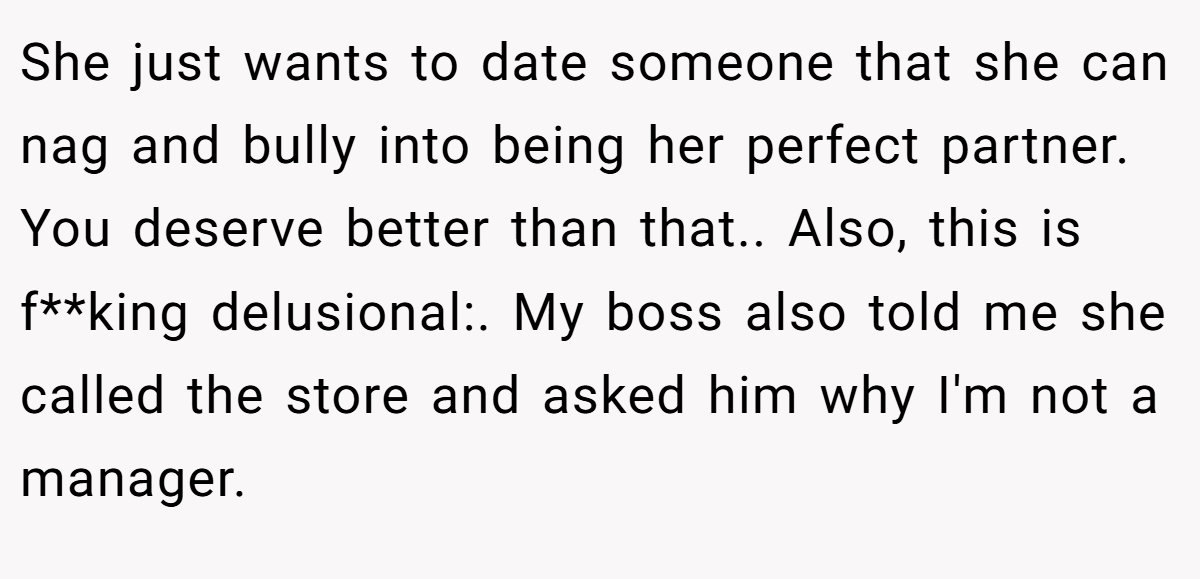 She just wants to date someone that she can nag and bully into being her perfect partner. You deserve better than that.. Also, this is f**king delusional:. My boss also told me she called the store and asked him why I'm not a manager.