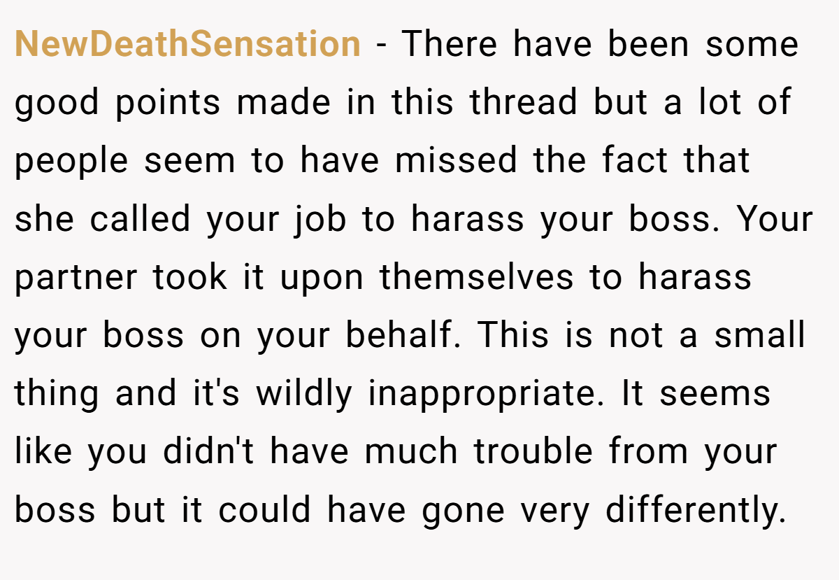 NewDeathSensation − There have been some good points made in this thread but a lot of people seem to have missed the fact that she called your job to harass your boss. Your partner took it upon themselves to harass your boss on your behalf. This is not a small thing and it's wildly inappropriate. It seems like you didn't have much trouble from your boss but it could have gone very differently.