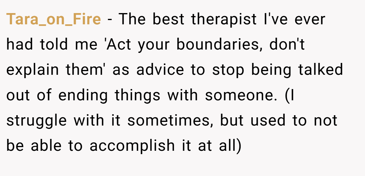 Tara_on_Fire − The best therapist I've ever had told me 'Act your boundaries, don't explain them' as advice to stop being talked out of ending things with someone. (I struggle with it sometimes, but used to not be able to accomplish it at all)