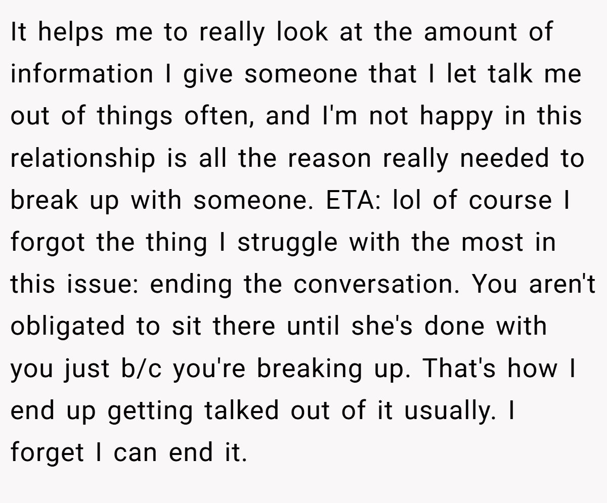 It helps me to really look at the amount of information I give someone that I let talk me out of things often, and I'm not happy in this relationship is all the reason really needed to break up with someone. ETA: lol of course I forgot the thing I struggle with the most in this issue: ending the conversation. You aren't obligated to sit there until she's done with you just b/c you're breaking up. That's how I end up getting talked out of it usually. I forget I can end it.