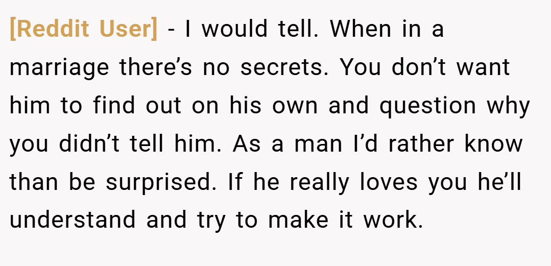 [Reddit User] − I would tell. When in a marriage there’s no secrets. You don’t want him to find out on his own and question why you didn’t tell him. As a man I’d rather know than be surprised. If he really loves you he’ll understand and try to make it work.