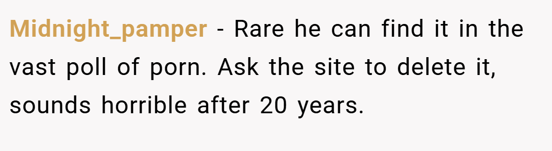 Midnight_pamper − Rare he can find it in the vast poll of porn. Ask the site to delete it, sounds horrible after 20 years.