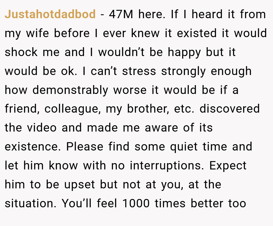 Justahotdadbod − 47M here. If I heard it from my wife before I ever knew it existed it would shock me and I wouldn’t be happy but it would be ok. I can’t stress strongly enough how demonstrably worse it would be if a friend, colleague, my brother, etc. discovered the video and made me aware of its existence. Please find some quiet time and let him know with no interruptions. Expect him to be upset but not at you, at the situation. You’ll feel 1000 times better too
