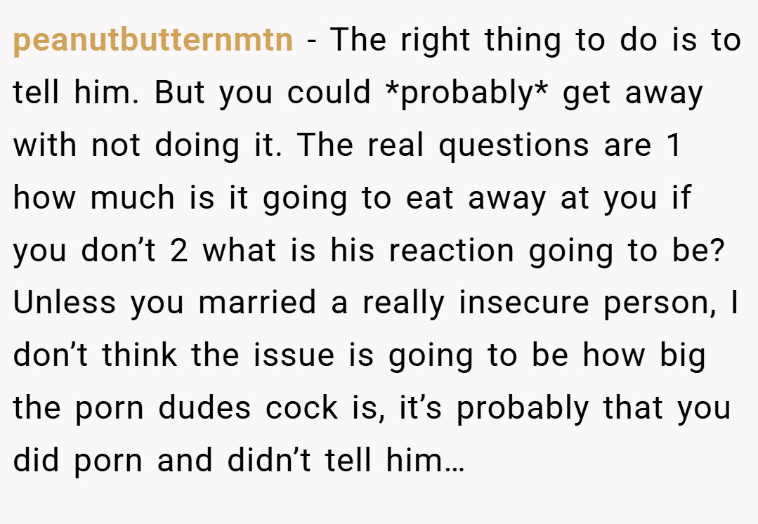 peanutbutternmtn − The right thing to do is to tell him. But you could *probably* get away with not doing it. The real questions are 1 how much is it going to eat away at you if you don’t 2 what is his reaction going to be? Unless you married a really insecure person, I don’t think the issue is going to be how big the porn dudes cock is, it’s probably that you did porn and didn’t tell him…