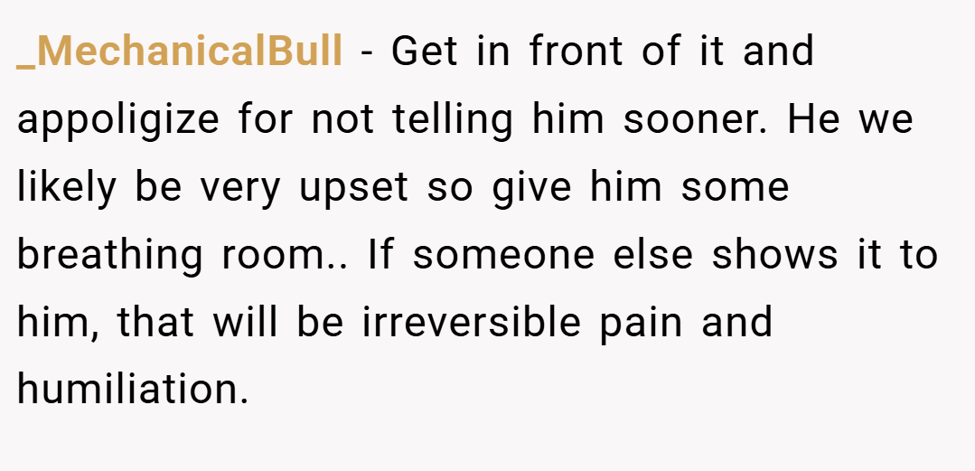 _MechanicalBull − Get in front of it and appoligize for not telling him sooner. He we likely be very upset so give him some breathing room.. If someone else shows it to him, that will be irreversible pain and humiliation.