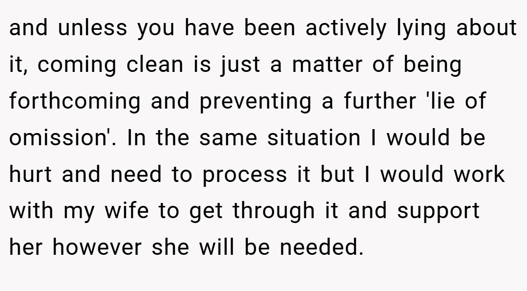 and unless you have been actively lying about it, coming clean is just a matter of being forthcoming and preventing a further 'lie of omission'. In the same situation I would be hurt and need to process it but I would work with my wife to get through it and support her however she will be needed.