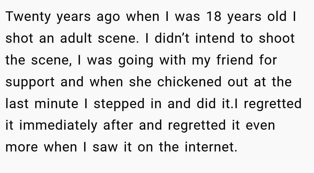 Twenty years ago when I was 18 years old I shot an adult scene. I didn’t intend to shoot the scene, I was going with my friend for support and when she chickened out at the last minute I stepped in and did it.I regretted it immediately after and regretted it even more when I saw it on the internet.