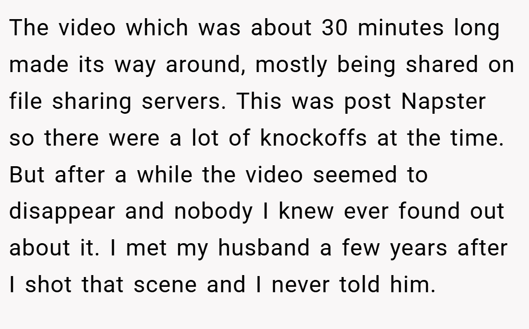 The video which was about 30 minutes long made its way around, mostly being shared on file sharing servers. This was post Napster so there were a lot of knockoffs at the time. But after a while the video seemed to disappear and nobody I knew ever found out about it. I met my husband a few years after I shot that scene and I never told him.