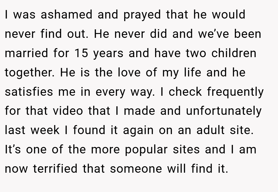 I was ashamed and prayed that he would never find out. He never did and we’ve been married for 15 years and have two children together. He is the love of my life and he satisfies me in every way. I check frequently for that video that I made and unfortunately last week I found it again on an adult site. It’s one of the more popular sites and I am now terrified that someone will find it.