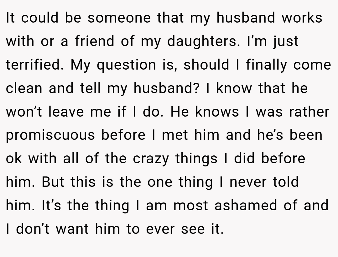 It could be someone that my husband works with or a friend of my daughters. I’m just terrified. My question is, should I finally come clean and tell my husband? I know that he won’t leave me if I do. He knows I was rather promiscuous before I met him and he’s been ok with all of the crazy things I did before him. But this is the one thing I never told him. It’s the thing I am most ashamed of and I don’t want him to ever see it.