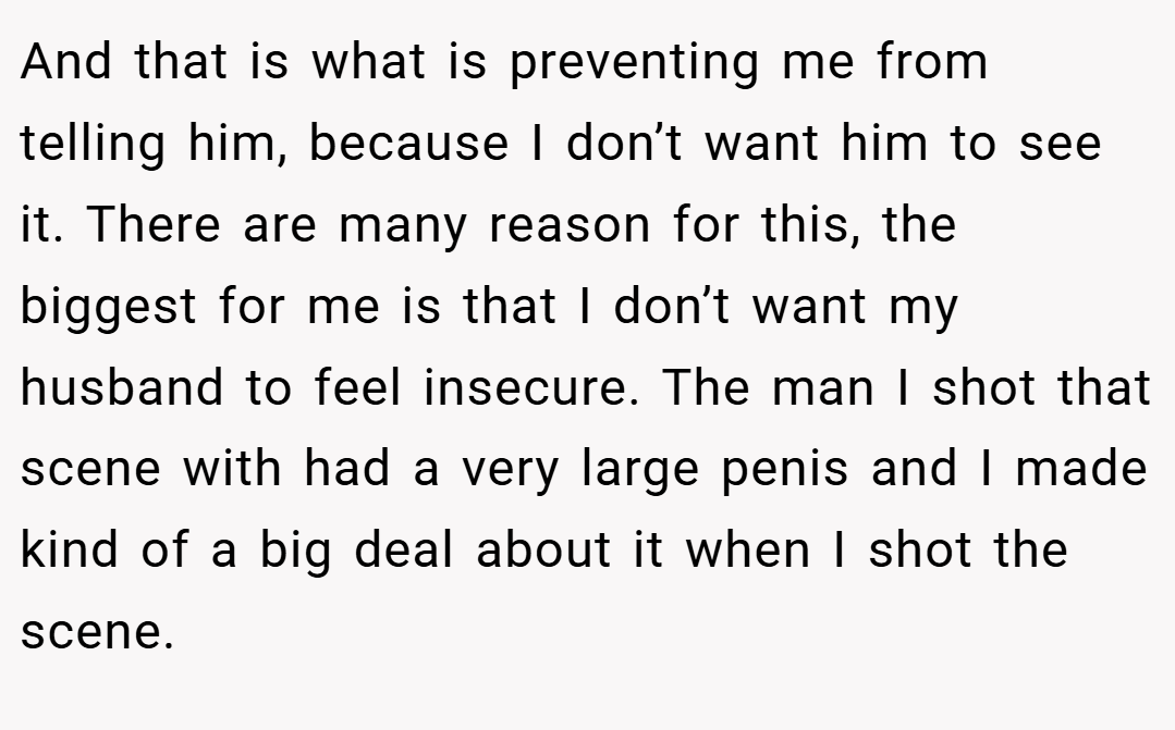 And that is what is preventing me from telling him, because I don’t want him to see it. There are many reason for this, the biggest for me is that I don’t want my husband to feel insecure. The man I shot that scene with had a very large penis and I made kind of a big deal about it when I shot the scene.