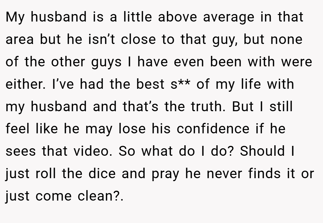 My husband is a little above average in that area but he isn’t close to that guy, but none of the other guys I have even been with were either. I’ve had the best s** of my life with my husband and that’s the truth. But I still feel like he may lose his confidence if he sees that video. So what do I do? Should I just roll the dice and pray he never finds it or just come clean?. 